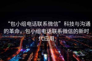 “包小組電話聯(lián)系微信”科技與溝通的革命，包小組電話聯(lián)系微信的新時(shí)代應(yīng)用