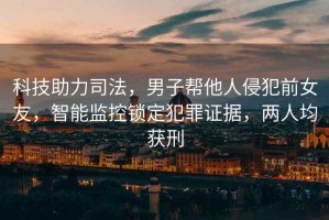 科技助力司法，男子幫他人侵犯前女友，智能監(jiān)控鎖定犯罪證據，兩人均獲刑