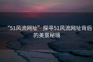“51風(fēng)流網(wǎng)址”探尋51風(fēng)流網(wǎng)址背后的美景秘境