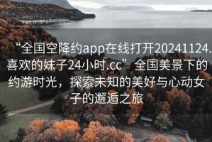 “全國(guó)空降約app在線打開(kāi)20241124.喜歡的妹子24小時(shí).cc”全國(guó)美景下的約游時(shí)光，探索未知的美好與心動(dòng)女子的邂逅之旅