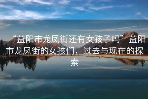 “益陽市龍鳳街還有女孩子嗎”益陽市龍鳳街的女孩們，過去與現(xiàn)在的探索