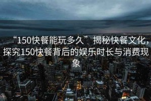 “150快餐能玩多久”揭秘快餐文化，探究150快餐背后的娛樂時(shí)長(zhǎng)與消費(fèi)現(xiàn)象
