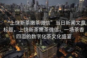 “上饒新茶嫩茶微信”當(dāng)日新聞文章標(biāo)題，上饒新茶嫩茶微信，一場茶香四溢的數(shù)字化茶文化盛宴