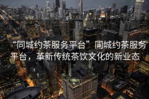 “同城約茶服務平臺”同城約茶服務平臺，革新傳統茶飲文化的新業(yè)態(tài)