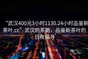 “武漢400元3小時1130.24小時品鑒新茶葉.cc”武漢的茶韻，品鑒新茶葉的日夜探尋