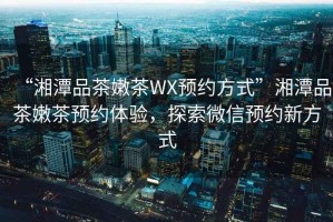 “湘潭品茶嫩茶WX預(yù)約方式”湘潭品茶嫩茶預(yù)約體驗(yàn)，探索微信預(yù)約新方式