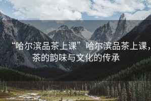 “哈爾濱品茶上課”哈爾濱品茶上課，茶的韻味與文化的傳承