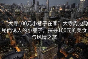 “大寺100元小巷子在哪”大寺周邊隱秘而誘人的小巷子，探尋100元的美食與風(fēng)情之旅