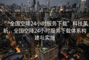 “全國空降24小時服務(wù)下載”科技革新，全國空降24小時服務(wù)下載體系構(gòu)建與實施