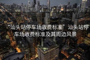 “汕頭站停車場(chǎng)收費(fèi)標(biāo)準(zhǔn)”汕頭站停車場(chǎng)收費(fèi)標(biāo)準(zhǔn)及其周邊風(fēng)景