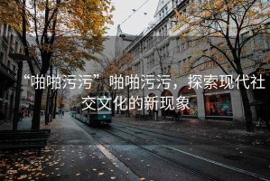 “啪啪污污”啪啪污污，探索現(xiàn)代社交文化的新現(xiàn)象