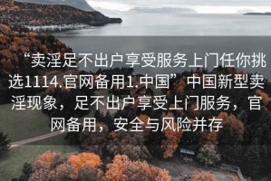 “賣淫足不出戶享受服務(wù)上門任你挑選1114.官網(wǎng)備用1.中國(guó)”中國(guó)新型賣淫現(xiàn)象，足不出戶享受上門服務(wù)，官網(wǎng)備用，安全與風(fēng)險(xiǎn)并存