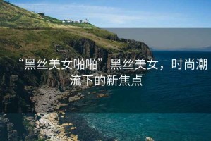 “黑絲美女啪啪”黑絲美女，時(shí)尚潮流下的新焦點(diǎn)