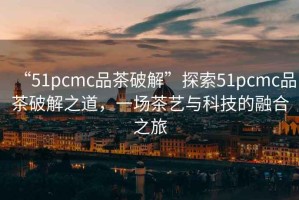 “51pcmc品茶破解”探索51pcmc品茶破解之道，一場茶藝與科技的融合之旅
