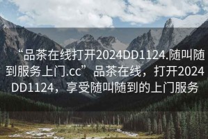 “品茶在線打開2024DD1124.隨叫隨到服務(wù)上門.cc”品茶在線，打開2024DD1124，享受隨叫隨到的上門服務(wù)