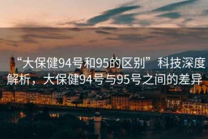 “大保健94號(hào)和95的區(qū)別”科技深度解析，大保健94號(hào)與95號(hào)之間的差異