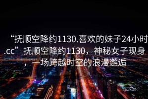 “撫順空降約1130.喜歡的妹子24小時.cc”撫順空降約1130，神秘女子現(xiàn)身，一場跨越時空的浪漫邂逅