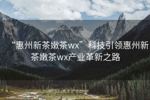 “惠州新茶嫩茶wx”科技引領(lǐng)惠州新茶嫩茶wx產(chǎn)業(yè)革新之路