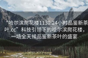 “哈爾濱爬花樓1130.24小時(shí)品鑒新茶葉.cc”科技引領(lǐng)下的哈爾濱爬花樓，一場(chǎng)全天候品鑒新茶葉的盛宴