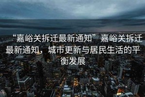 “嘉峪關(guān)拆遷最新通知”嘉峪關(guān)拆遷最新通知，城市更新與居民生活的平衡發(fā)展