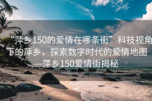 “萍鄉(xiāng)150的愛情在哪條街”科技視角下的萍鄉(xiāng)，探索數字時代的愛情地圖—萍鄉(xiāng)150愛情街揭秘