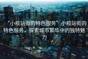 “小欖站街的特色服務”小欖站街的特色服務，探索城市繁華中的獨特魅力