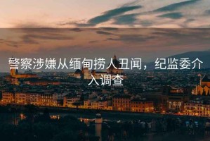 警察涉嫌從緬甸撈人丑聞，紀監(jiān)委介入調查