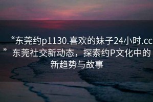 “東莞約p1130.喜歡的妹子24小時(shí).cc”東莞社交新動(dòng)態(tài)，探索約P文化中的新趨勢(shì)與故事