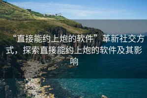 “直接能約上炮的軟件”革新社交方式，探索直接能約上炮的軟件及其影響