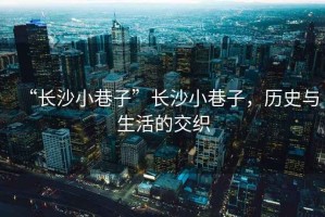 “長沙小巷子”長沙小巷子，歷史與生活的交織