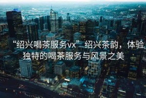 “紹興喝茶服務(wù)vx”紹興茶韻，體驗(yàn)獨(dú)特的喝茶服務(wù)與風(fēng)景之美