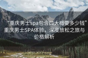 “重慶男士spa包含口大概要多少錢”重慶男士SPA體驗(yàn)，深度放松之旅與價(jià)格解析
