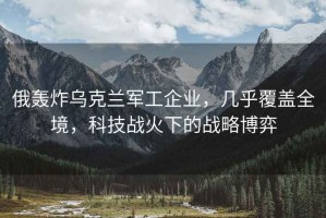 俄轟炸烏克蘭軍工企業(yè)，幾乎覆蓋全境，科技戰(zhàn)火下的戰(zhàn)略博弈