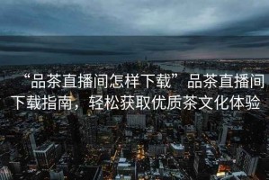 “品茶直播間怎樣下載”品茶直播間下載指南，輕松獲取優(yōu)質(zhì)茶文化體驗(yàn)
