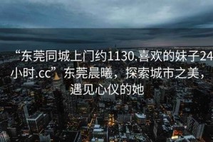 “東莞同城上門約1130.喜歡的妹子24小時(shí).cc”東莞晨曦，探索城市之美，遇見心儀的她