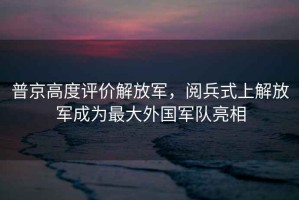 普京高度評價解放軍，閱兵式上解放軍成為最大外國軍隊亮相