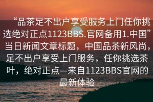 “品茶足不出戶享受服務(wù)上門任你挑選絕對正點(diǎn)1123BBS.官網(wǎng)備用1.中國”當(dāng)日新聞文章標(biāo)題，中國品茶新風(fēng)尚，足不出戶享受上門服務(wù)，任你挑選茶葉，絕對正點(diǎn)—來自1123BBS官網(wǎng)的最新體驗(yàn)