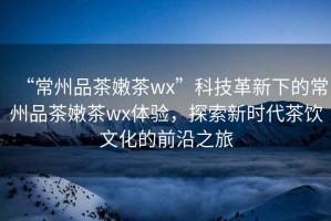 “常州品茶嫩茶wx”科技革新下的常州品茶嫩茶wx體驗，探索新時代茶飲文化的前沿之旅