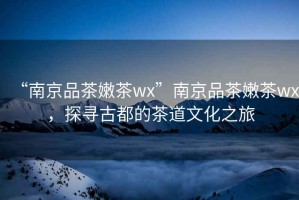 “南京品茶嫩茶wx”南京品茶嫩茶wx，探尋古都的茶道文化之旅