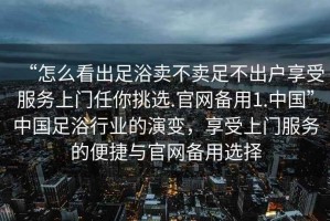 “怎么看出足浴賣不賣足不出戶享受服務(wù)上門任你挑選.官網(wǎng)備用1.中國”中國足浴行業(yè)的演變，享受上門服務(wù)的便捷與官網(wǎng)備用選擇
