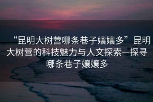“昆明大樹營哪條巷子?jì)鷭唷崩ッ鞔髽錉I的科技魅力與人文探索—探尋哪條巷子?jì)鷭? title=