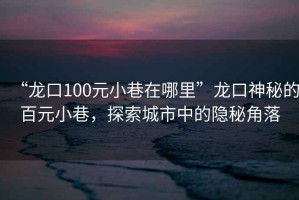 “龍口100元小巷在哪里”龍口神秘的百元小巷，探索城市中的隱秘角落