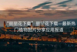 “麗麗花下載”麗麗花下載—最新熱門(mén)植物圖片分享應(yīng)用報(bào)道