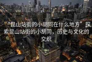 “昆山站街的小胡同在什么地方”探索昆山站街的小胡同，歷史與文化的交織