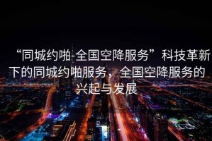 “同城約啪-全國空降服務(wù)”科技革新下的同城約啪服務(wù)，全國空降服務(wù)的興起與發(fā)展