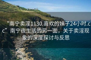 “南寧賣淫1130.喜歡的妹子24小時.cc”南寧夜生活的另一面，關(guān)于賣淫現(xiàn)象的深度探討與反思
