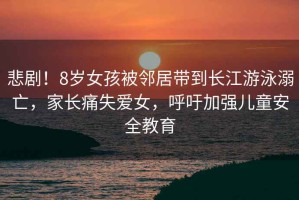 悲劇！8歲女孩被鄰居帶到長江游泳溺亡，家長痛失愛女，呼吁加強兒童安全教育