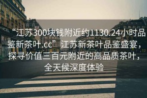 “江蘇300塊錢(qián)附近約1130.24小時(shí)品鑒新茶葉.cc”江蘇新茶葉品鑒盛宴，探尋價(jià)值三百元附近的高品質(zhì)茶葉，全天候深度體驗(yàn)