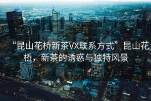 “昆山花橋新茶VX聯(lián)系方式”昆山花橋，新茶的誘惑與獨特風(fēng)景