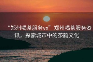 “鄭州喝茶服務(wù)vx”鄭州喝茶服務(wù)資訊，探索城市中的茶韻文化